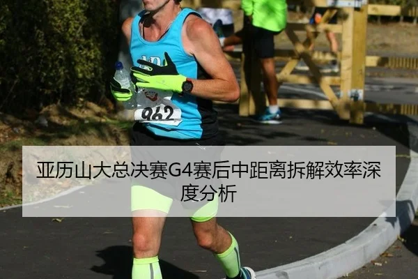 亚历山大总决赛G4赛后中距离拆解效率深度分析